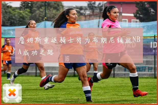 詹姆斯重返骑士将为布朗尼铺就NBA成功之路