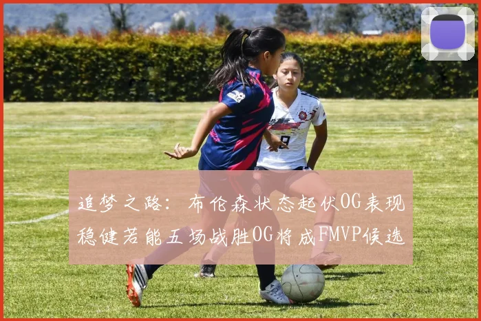 追梦之路：布伦森状态起伏OG表现稳健若能五场战胜OG将成FMVP候选