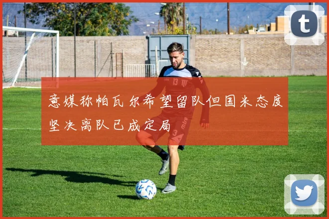意媒称帕瓦尔希望留队但国米态度坚决离队已成定局
