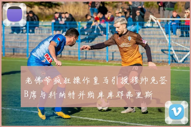 老佛爷疯狂操作皇马引援穆帅免签B席与科纳特并购库库邓弗里斯