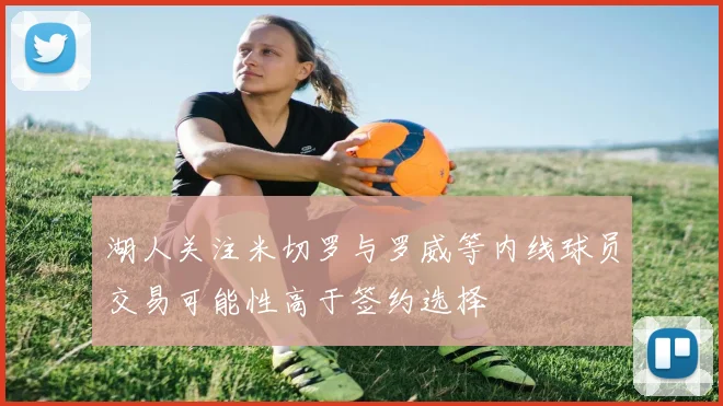 湖人关注米切罗与罗威等内线球员交易可能性高于签约选择