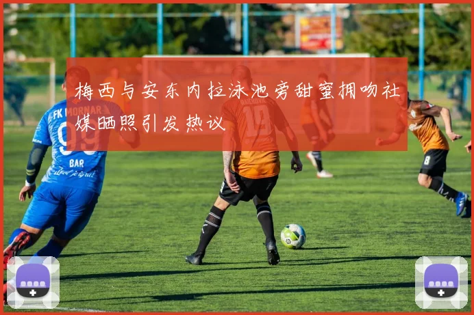 梅西与安东内拉泳池旁甜蜜拥吻社媒晒照引发热议