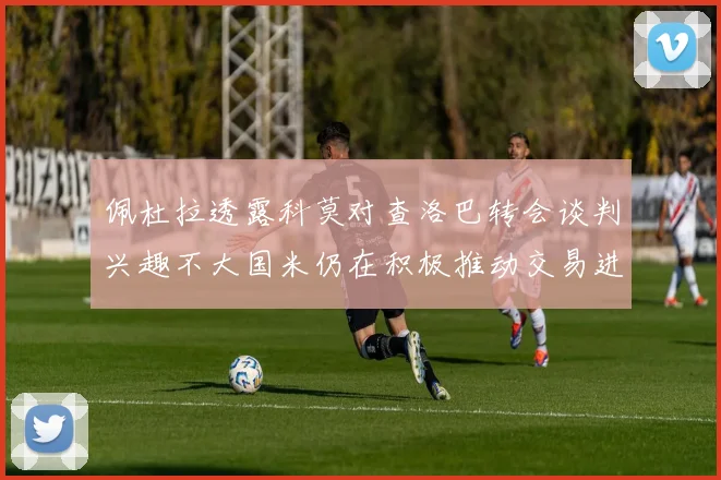 佩杜拉透露科莫对查洛巴转会谈判兴趣不大国米仍在积极推动交易进程