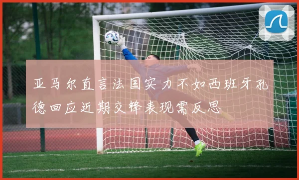 亚马尔直言法国实力不如西班牙孔德回应近期交锋表现需反思