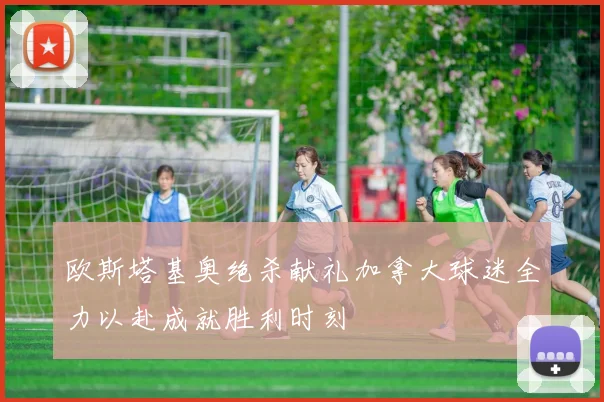 欧斯塔基奥绝杀献礼加拿大球迷全力以赴成就胜利时刻