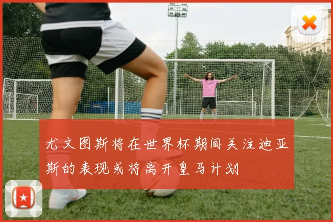 尤文图斯将在世界杯期间关注迪亚斯的表现或将离开皇马计划