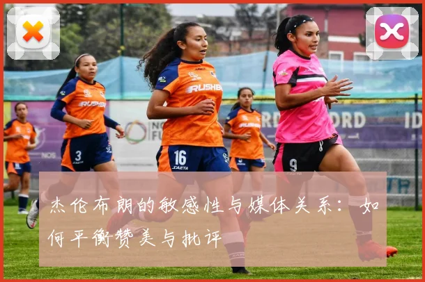 杰伦布朗的敏感性与媒体关系：如何平衡赞美与批评