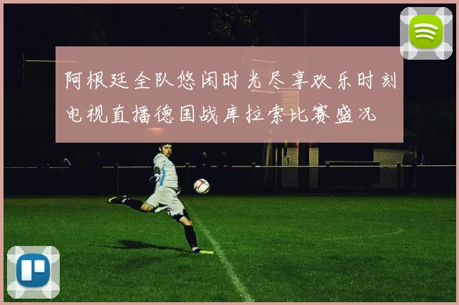 阿根廷全队悠闲时光尽享欢乐时刻电视直播德国战库拉索比赛盛况