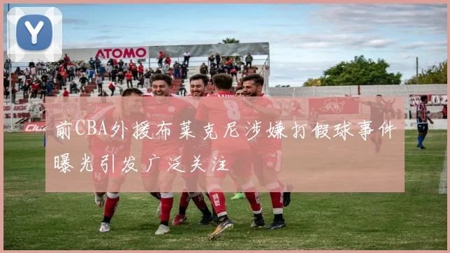 前CBA外援布莱克尼涉嫌打假球事件曝光引发广泛关注