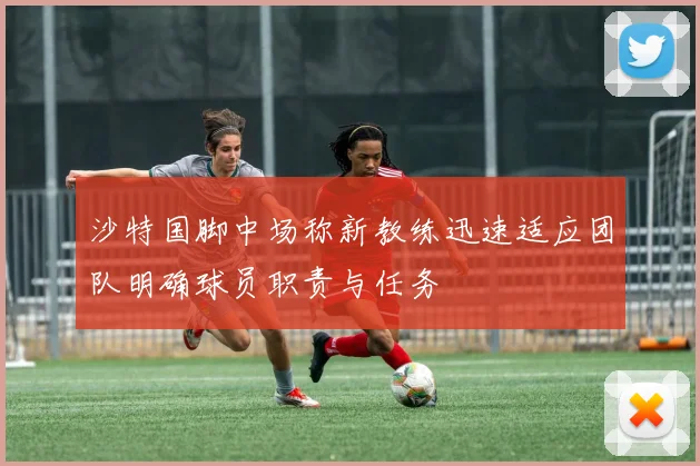 沙特国脚中场称新教练迅速适应团队明确球员职责与任务