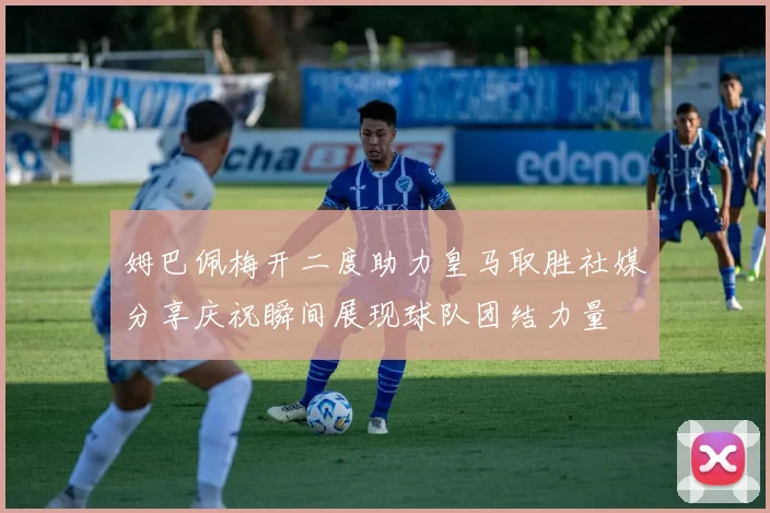 姆巴佩梅开二度助力皇马取胜社媒分享庆祝瞬间展现球队团结力量
