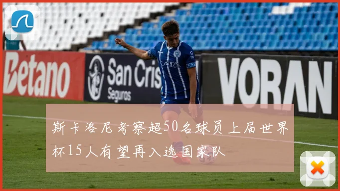 斯卡洛尼考察超50名球员上届世界杯15人有望再入选国家队