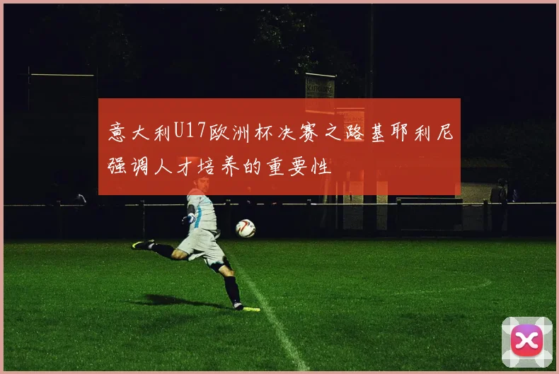 意大利U17欧洲杯决赛之路基耶利尼强调人才培养的重要性