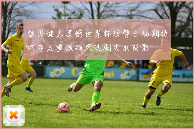 盐贝健人遗憾世界杯短暂出场期待四年后重振雄风洗刷失利阴影