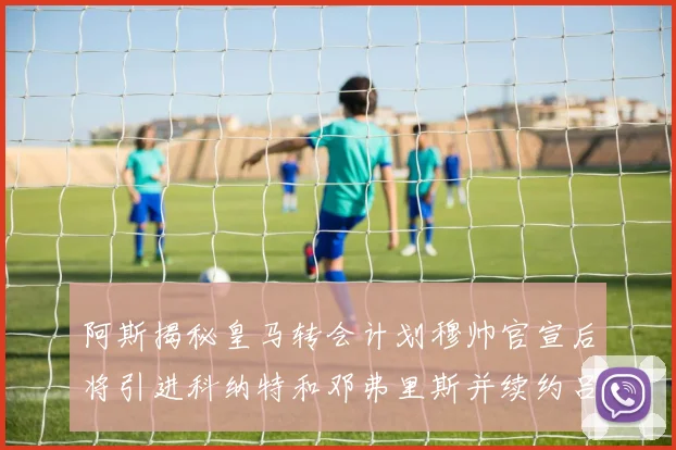 阿斯揭秘皇马转会计划穆帅官宣后将引进科纳特和邓弗里斯并续约吕迪格