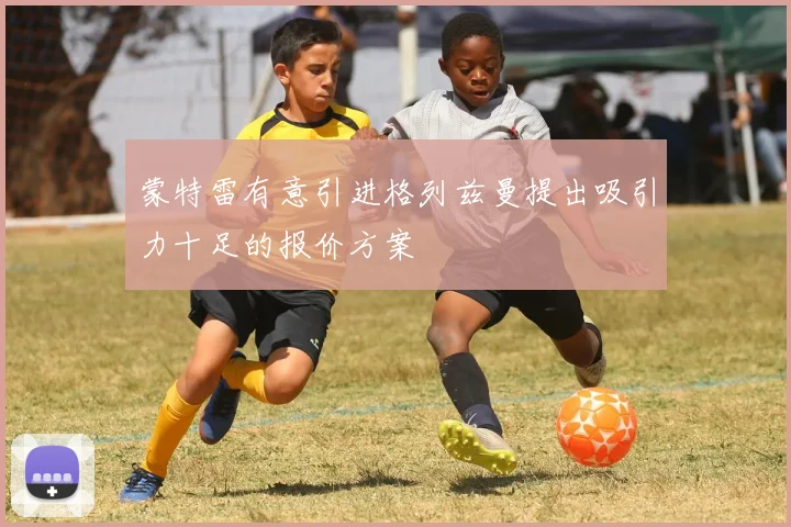 蒙特雷有意引进格列兹曼提出吸引力十足的报价方案