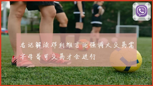名记解读邓利维言论强调大交易需字母哥可交易才会进行