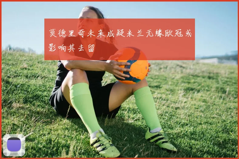 莫德里奇未来成疑米兰无缘欧冠或影响其去留