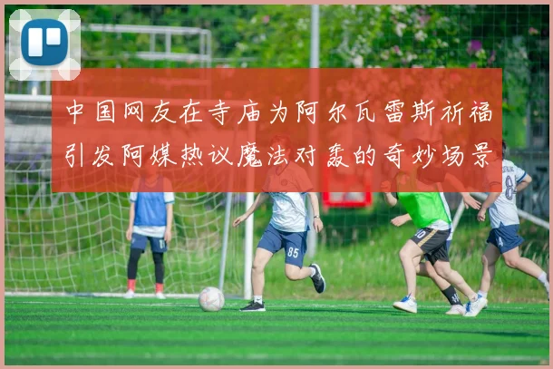 中国网友在寺庙为阿尔瓦雷斯祈福引发阿媒热议魔法对轰的奇妙场景