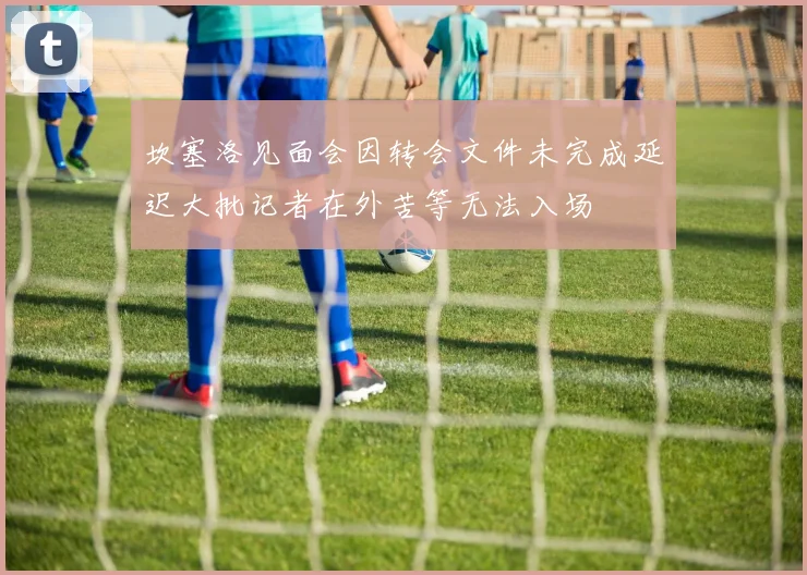 坎塞洛见面会因转会文件未完成延迟大批记者在外苦等无法入场