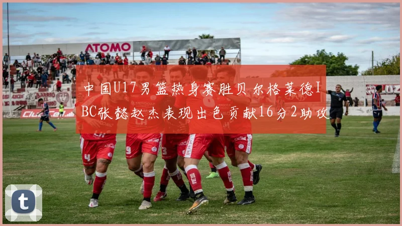中国U17男篮热身赛胜贝尔格莱德IBC张懿赵杰表现出色贡献16分2助攻2抢断